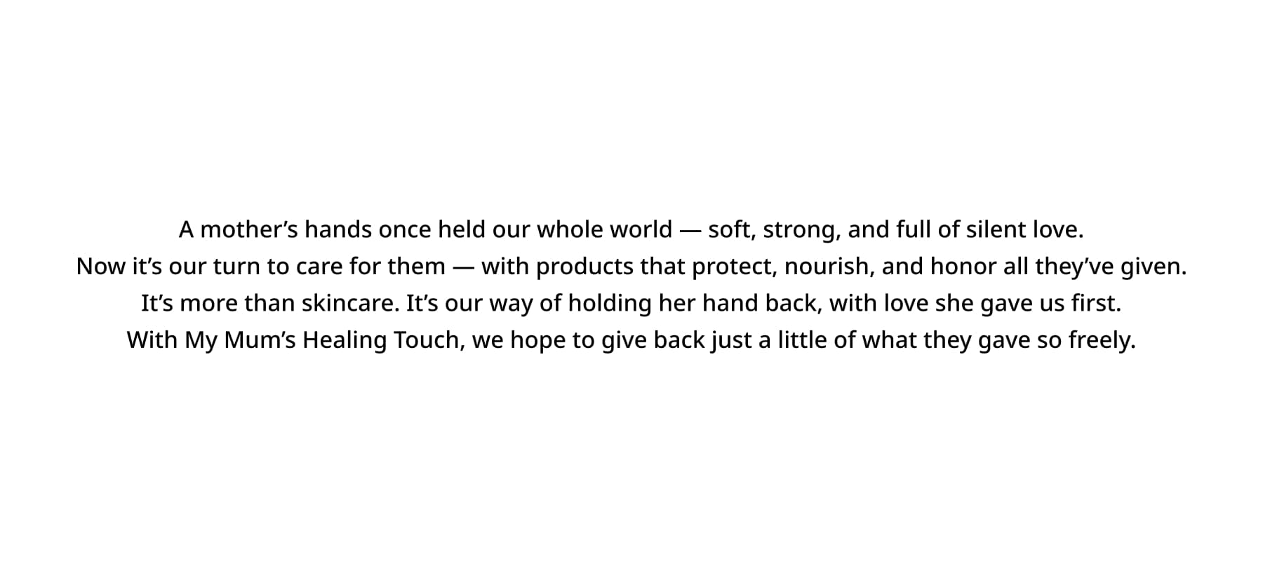 A mother’s hands once held our whole world — soft, strong, and full of silent love. Now it’s our turn to care for them — with products that protect, nourish, and honor all they’ve given. It’s more than skincare. It’s our way of holding her hand back, with love she gave us first. With My Mum’s Healing Touch, we hope to give back just a little of what they gave so freely.